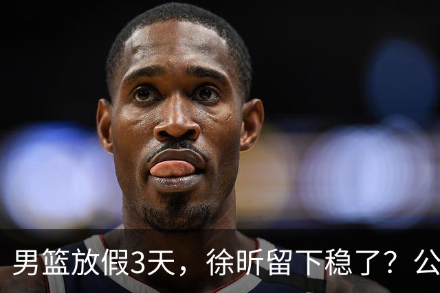 男篮放假3天，徐昕留下稳了？公开表态，郭士强欣慰，杜锋尴尬